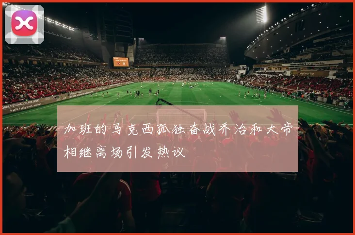 加班的马克西孤独奋战乔治和大帝相继离场引发热议