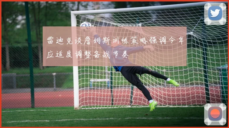 雷迪克谈詹姆斯训练策略强调今年应适度调整备战节奏