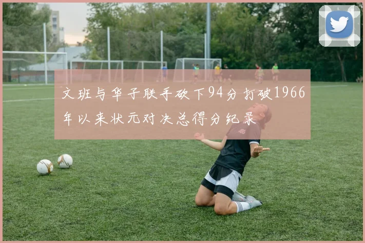 文班与华子联手砍下94分打破1966年以来状元对决总得分纪录