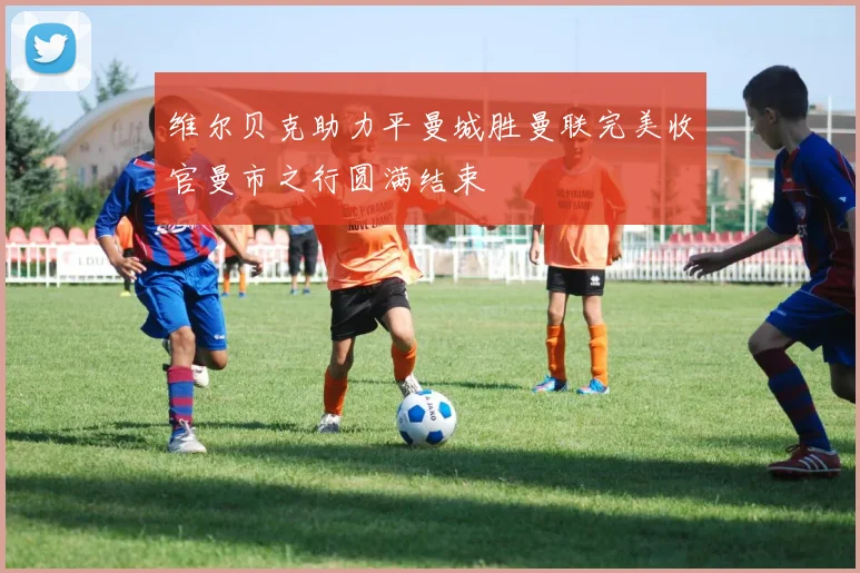 维尔贝克助力平曼城胜曼联完美收官曼市之行圆满结束