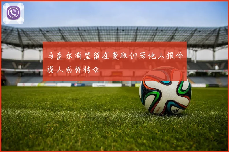 马奎尔渴望留在曼联但若他人报价诱人或将转会