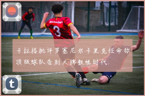 卡拉格批评罗塞尼尔卡里克任命称顶级球队告别大牌教练时代