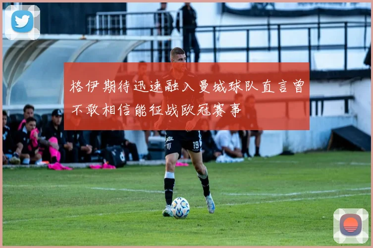 格伊期待迅速融入曼城球队直言曾不敢相信能征战欧冠赛事