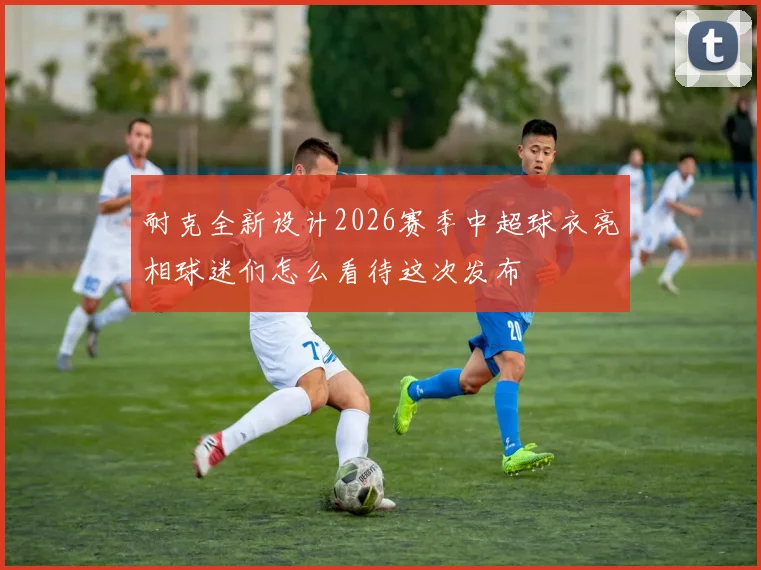 耐克全新设计2026赛季中超球衣亮相球迷们怎么看待这次发布