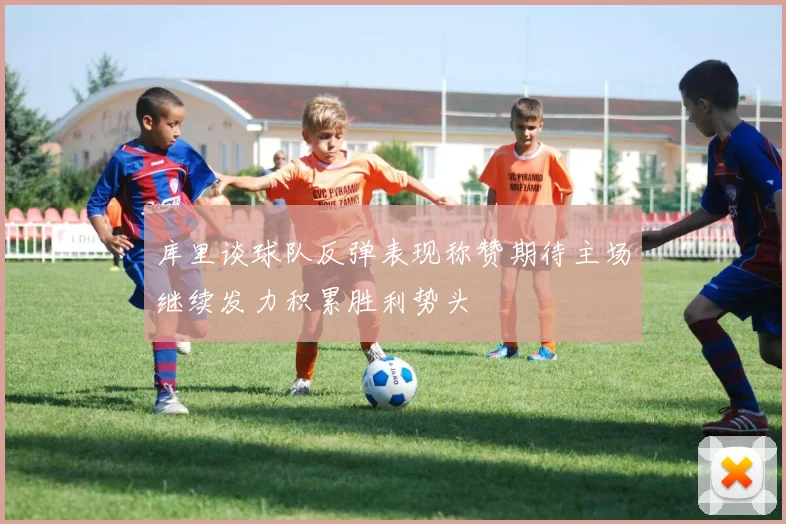 库里谈球队反弹表现称赞期待主场继续发力积累胜利势头