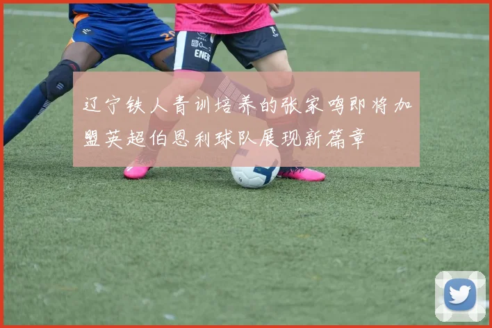 辽宁铁人青训培养的张家鸣即将加盟英超伯恩利球队展现新篇章