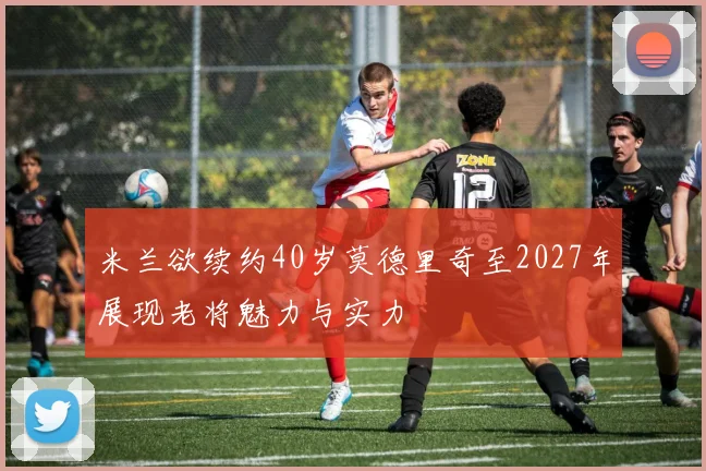 米兰欲续约40岁莫德里奇至2027年展现老将魅力与实力