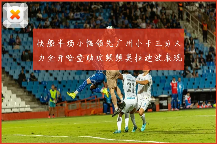 快船半场小幅领先广州小卡三分火力全开哈登助攻频频奥拉迪波表现抢眼