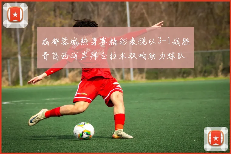 成都蓉城热身赛精彩表现以3-1战胜青岛西海岸拜合拉木双响助力球队胜利