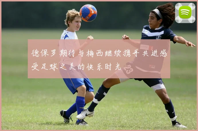 德保罗期待与梅西继续携手共进感受足球之美的快乐时光