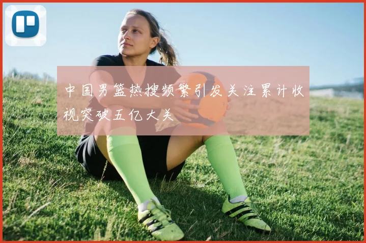 中国男篮热搜频繁引发关注累计收视突破五亿大关
