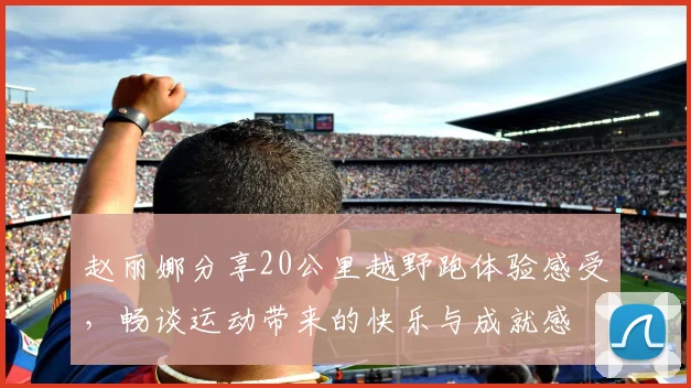 赵丽娜分享20公里越野跑体验感受，畅谈运动带来的快乐与成就感