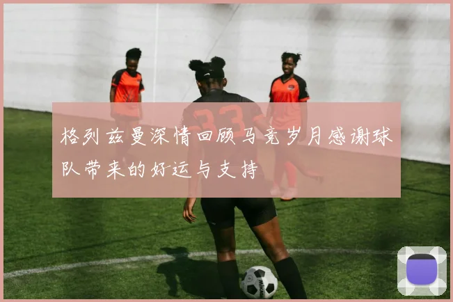 格列兹曼深情回顾马竞岁月感谢球队带来的好运与支持