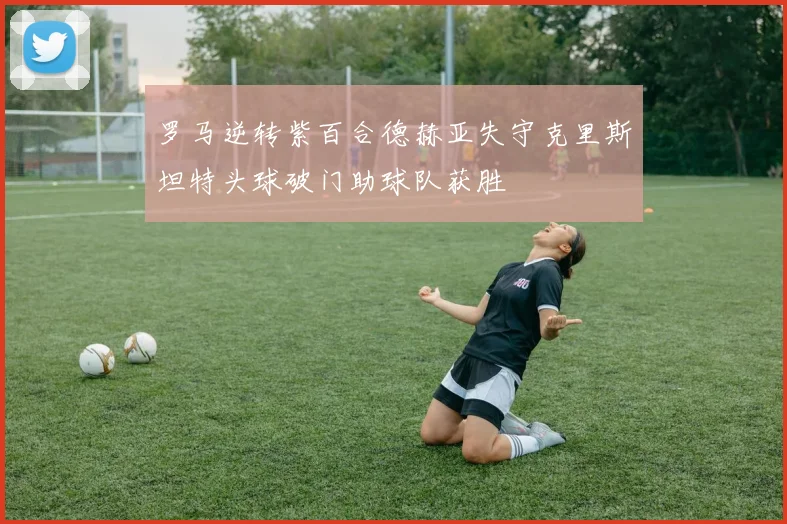 罗马逆转紫百合德赫亚失守克里斯坦特头球破门助球队获胜