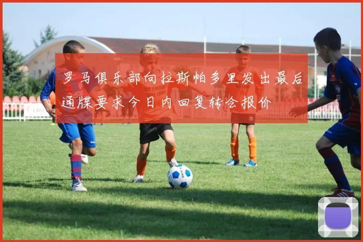 罗马俱乐部向拉斯帕多里发出最后通牒要求今日内回复转会报价