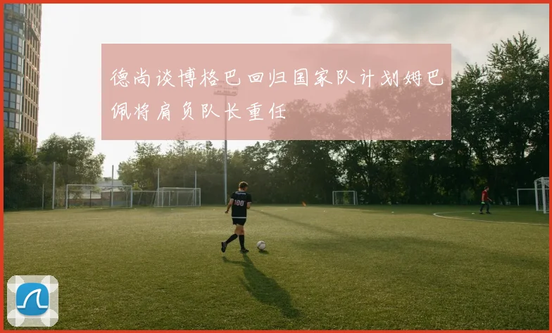 德尚谈博格巴回归国家队计划姆巴佩将肩负队长重任