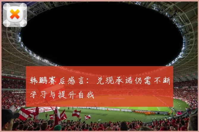 韩鹏赛后感言：兑现承诺仍需不断学习与提升自我