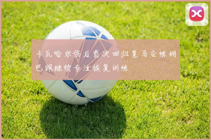 卡瓦哈尔伤后首次回归皇马合练姆巴佩继续专注恢复训练