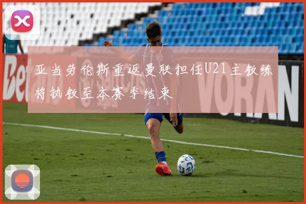 亚当劳伦斯重返曼联担任U21主教练将执教至本赛季结束