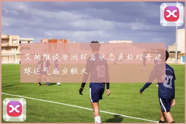 艾纳维谈非洲杯后状态良好对手进球运气成分较大