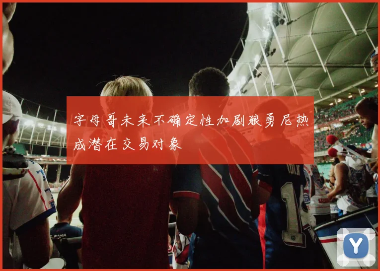 字母哥未来不确定性加剧狼勇尼热成潜在交易对象