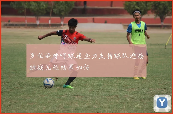 罗伯逊呼吁球迷全力支持球队迎接挑战无论结果如何