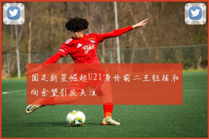 国足新星崛起U21身价前二王钰栋和向余望引发关注