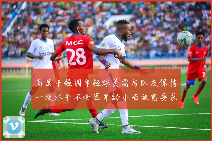 乌度卡强调年轻球员需与队友保持一致水平不会因年龄小而放宽要求
