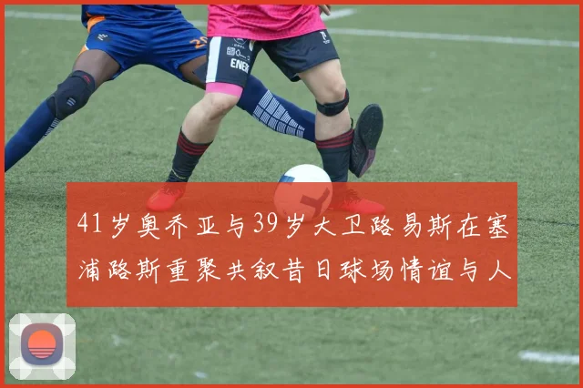 41岁奥乔亚与39岁大卫路易斯在塞浦路斯重聚共叙昔日球场情谊与人生故事
