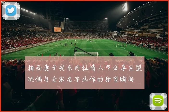 梅西妻子安东内拉情人节分享巨型玩偶与全家名字画作的甜蜜瞬间
