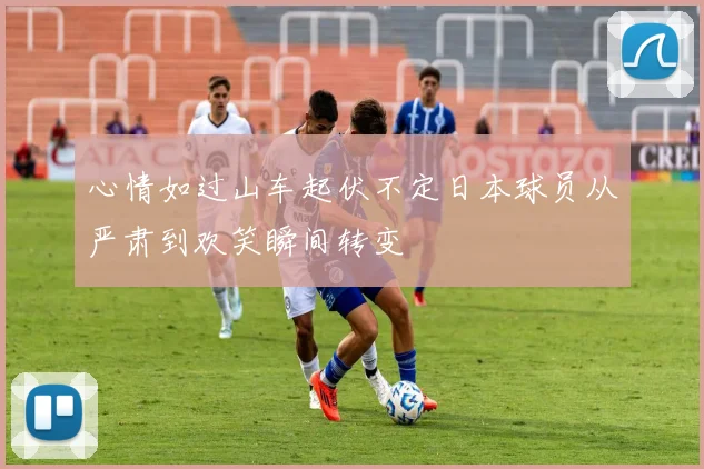 心情如过山车起伏不定日本球员从严肃到欢笑瞬间转变