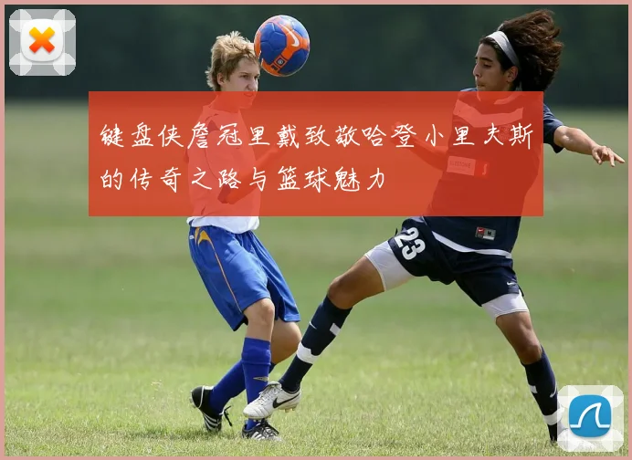 键盘侠詹冠里戴致敬哈登小里夫斯的传奇之路与篮球魅力